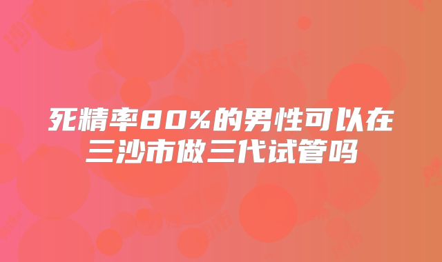 死精率80%的男性可以在三沙市做三代试管吗