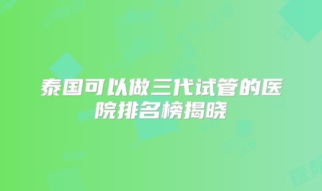 泰国可以做三代试管的医院排名榜揭晓