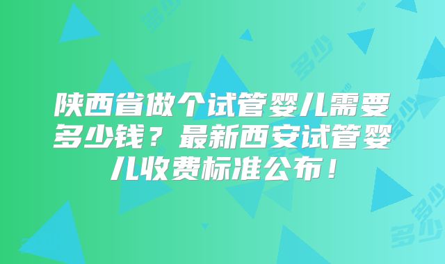 陕西省做个试管婴儿需要多少钱？最新西安试管婴儿收费标准公布！