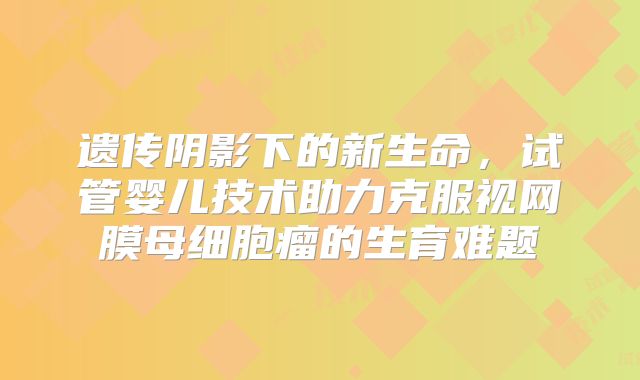 遗传阴影下的新生命，试管婴儿技术助力克服视网膜母细胞瘤的生育难题