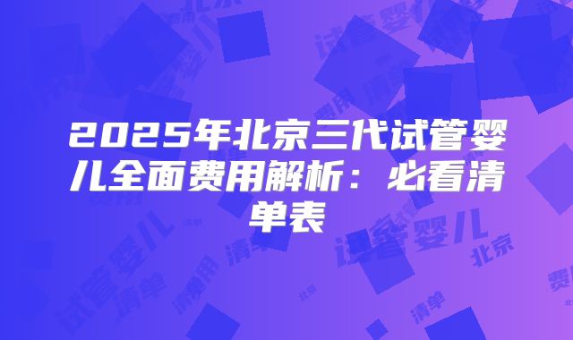 2025年北京三代试管婴儿全面费用解析：必看清单表