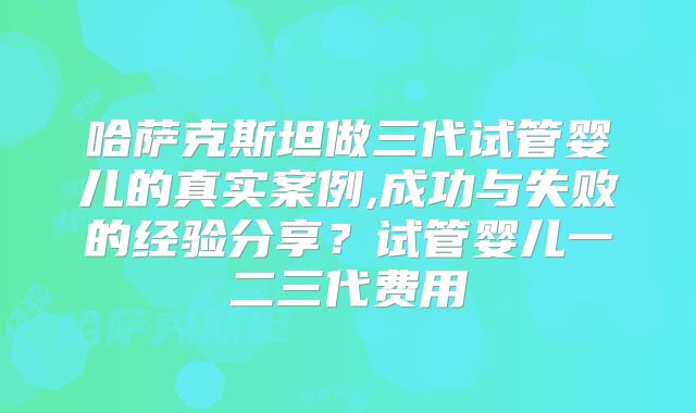 哈萨克斯坦做三代试管婴儿的真实案例,成功与失败的经验分享？试管婴儿一二三代费用