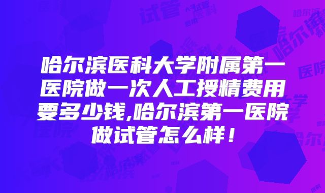 哈尔滨医科大学附属第一医院做一次人工授精费用要多少钱,哈尔滨第一医院做试管怎么样！