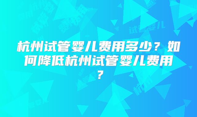 杭州试管婴儿费用多少？如何降低杭州试管婴儿费用？