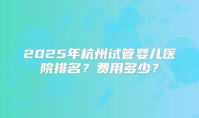 2025年杭州试管婴儿医院排名？费用多少？