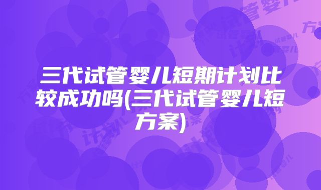 三代试管婴儿短期计划比较成功吗(三代试管婴儿短方案)
