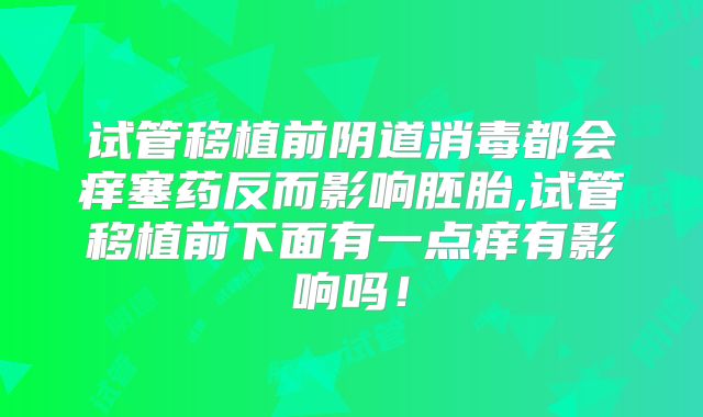 试管移植前阴道消毒都会痒塞药反而影响胚胎,试管移植前下面有一点痒有影响吗！
