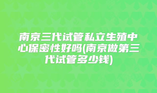 南京三代试管私立生殖中心保密性好吗(南京做第三代试管多少钱)