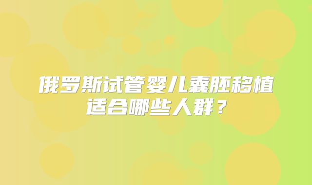 俄罗斯试管婴儿囊胚移植适合哪些人群?
