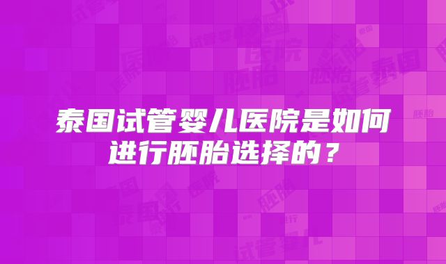 泰国试管婴儿医院是如何进行胚胎选择的？