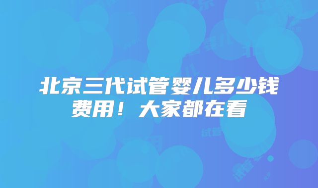 北京三代试管婴儿多少钱费用！大家都在看