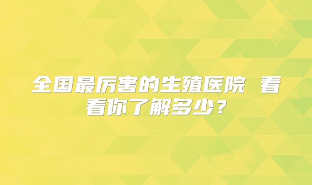 全国最厉害的生殖医院 看看你了解多少？