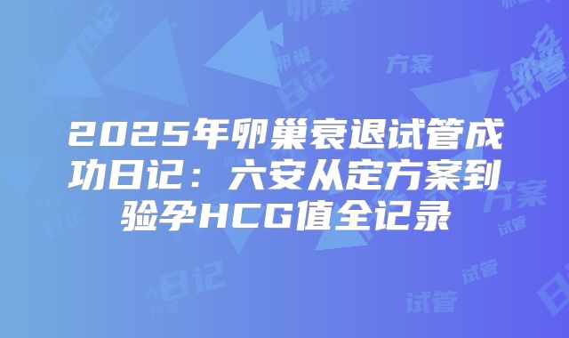 2025年卵巢衰退试管成功日记：六安从定方案到验孕HCG值全记录