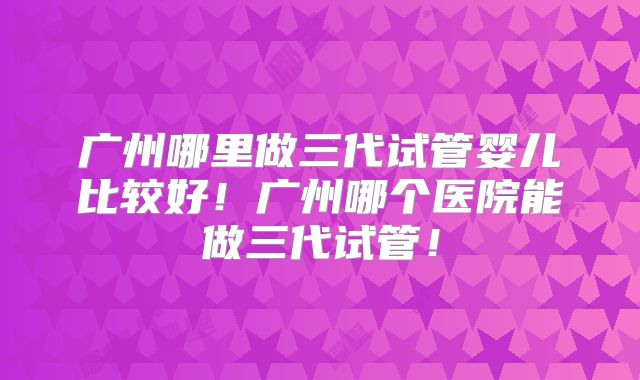 广州哪里做三代试管婴儿比较好！广州哪个医院能做三代试管！