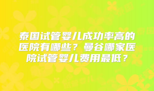 泰国试管婴儿成功率高的医院有哪些？曼谷哪家医院试管婴儿费用最低？