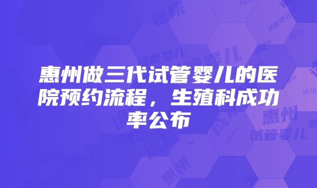 惠州做三代试管婴儿的医院预约流程，生殖科成功率公布
