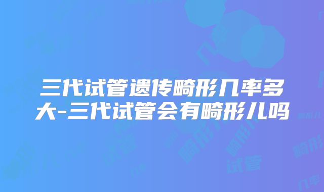 三代试管遗传畸形几率多大-三代试管会有畸形儿吗