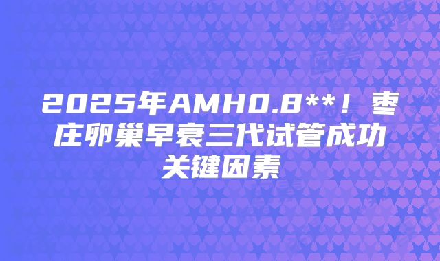 2025年AMH0.8**！枣庄卵巢早衰三代试管成功关键因素