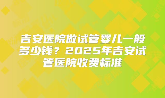 吉安医院做试管婴儿一般多少钱？2025年吉安试管医院收费标准