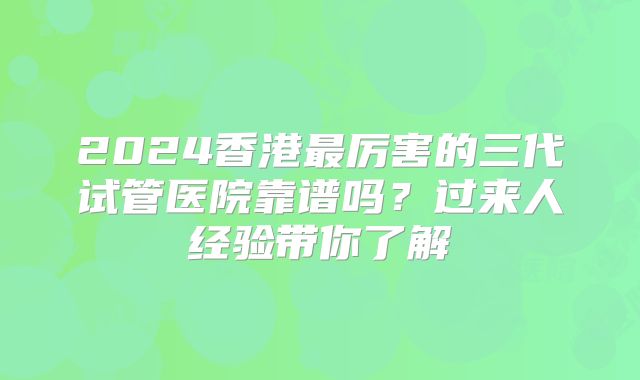 2024香港最厉害的三代试管医院靠谱吗？过来人经验带你了解