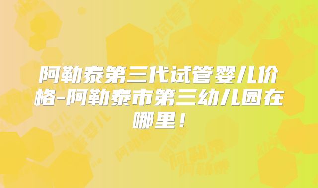阿勒泰第三代试管婴儿价格-阿勒泰市第三幼儿园在哪里！