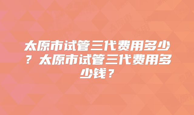 太原市试管三代费用多少？太原市试管三代费用多少钱？