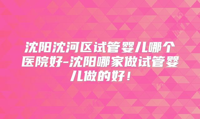 沈阳沈河区试管婴儿哪个医院好-沈阳哪家做试管婴儿做的好!