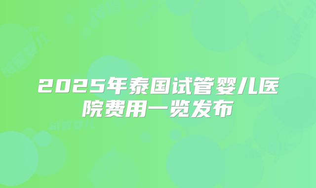 2025年泰国试管婴儿医院费用一览发布