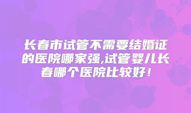 长春市试管不需要结婚证的医院哪家强,试管婴儿长春哪个医院比较好！