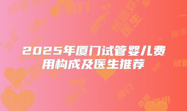 2025年厦门试管婴儿费用构成及医生推荐