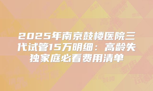 2025年南京鼓楼医院三代试管15万明细：高龄失独家庭必看费用清单