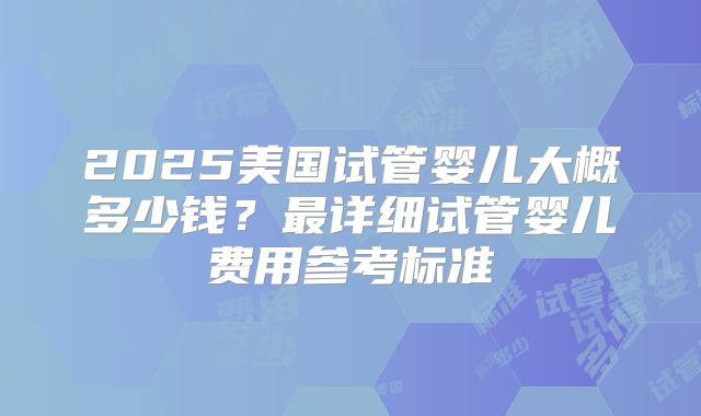 2025美国试管婴儿大概多少钱？最详细试管婴儿费用参考标准