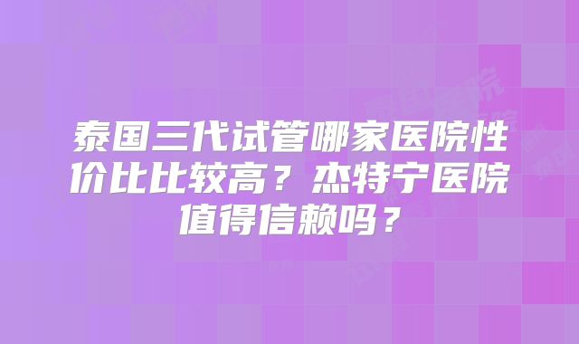 泰国三代试管哪家医院性价比比较高？杰特宁医院值得信赖吗？