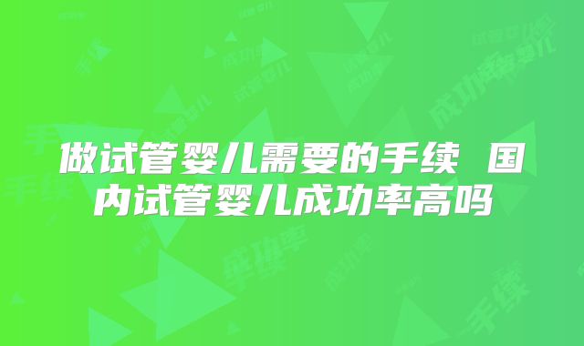 做试管婴儿需要的手续 国内试管婴儿成功率高吗