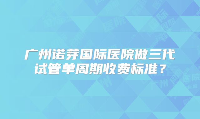广州诺芽国际医院做三代试管单周期收费标准？
