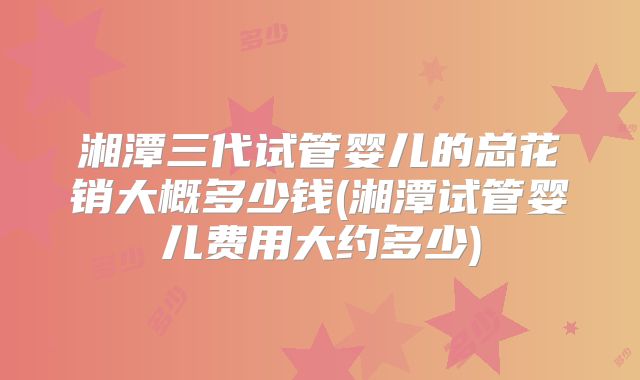 湘潭三代试管婴儿的总花销大概多少钱(湘潭试管婴儿费用大约多少)