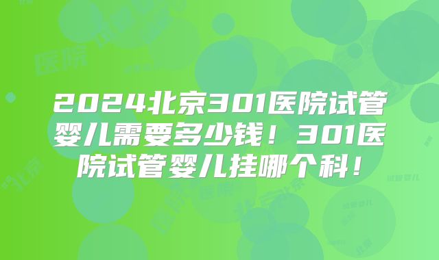 2024北京301医院试管婴儿需要多少钱！301医院试管婴儿挂哪个科！