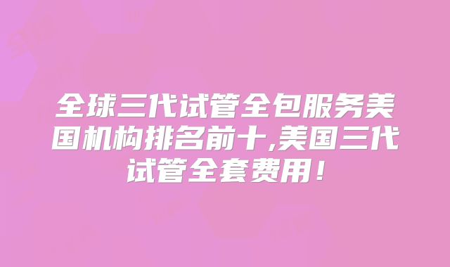 全球三代试管全包服务美国机构排名前十,美国三代试管全套费用！