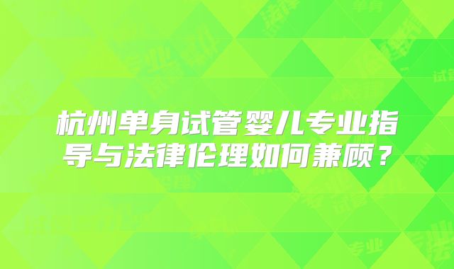 杭州单身试管婴儿专业指导与法律伦理如何兼顾？
