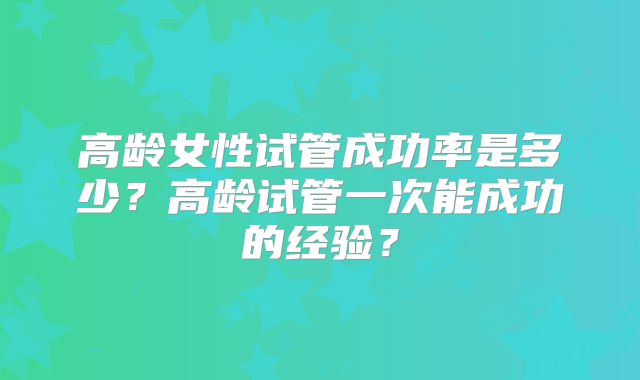 高龄女性试管成功率是多少？高龄试管一次能成功的经验？