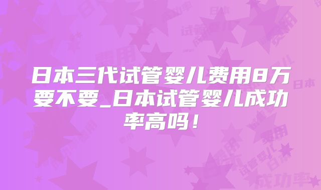 日本三代试管婴儿费用8万要不要_日本试管婴儿成功率高吗!