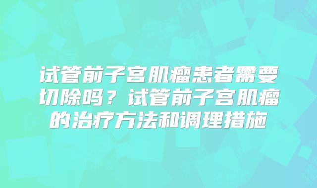 试管前子宫肌瘤患者需要切除吗？试管前子宫肌瘤的治疗方法和调理措施