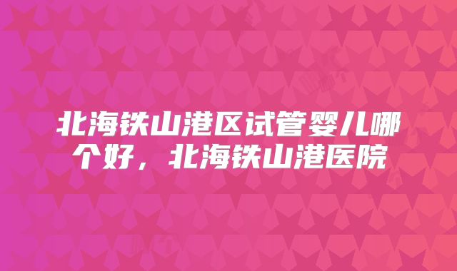 北海铁山港区试管婴儿哪个好，北海铁山港医院