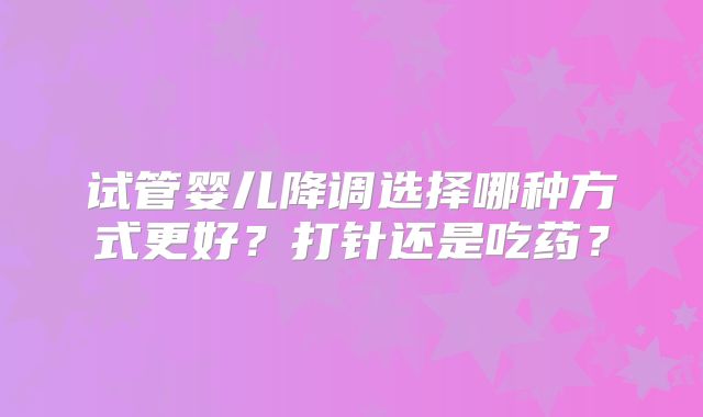 试管婴儿降调选择哪种方式更好？打针还是吃药？