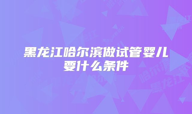 黑龙江哈尔滨做试管婴儿要什么条件