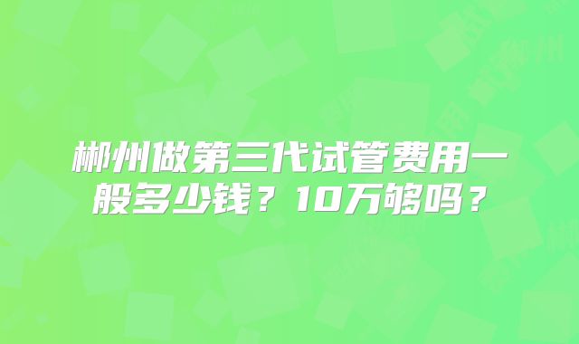 郴州做第三代试管费用一般多少钱?10万够吗?