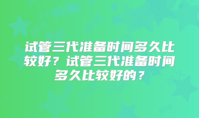 试管三代准备时间多久比较好？试管三代准备时间多久比较好的？