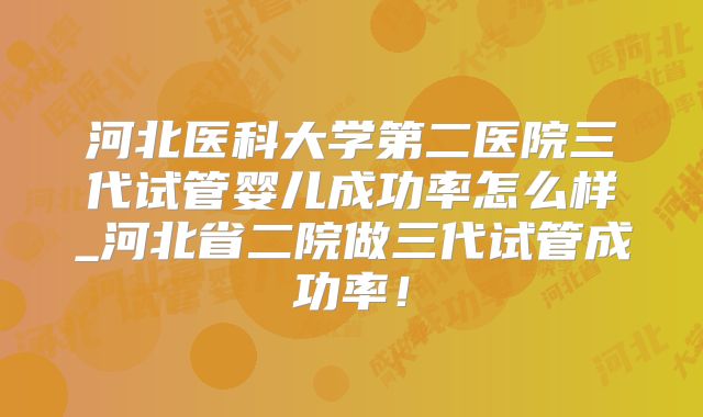 河北医科大学第二医院三代试管婴儿成功率怎么样_河北省二院做三代试管成功率！