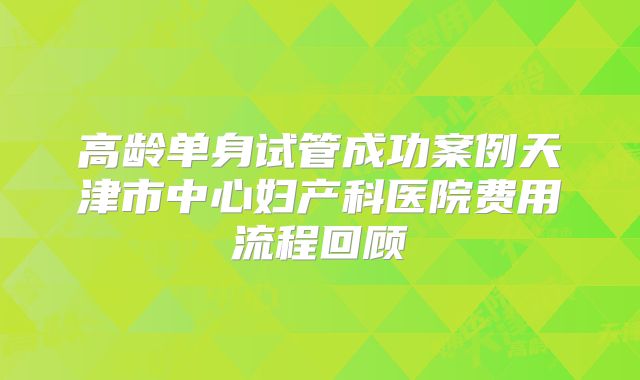 高龄单身试管成功案例天津市中心妇产科医院费用流程回顾