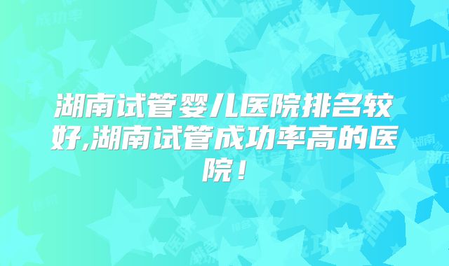 湖南试管婴儿医院排名较好,湖南试管成功率高的医院！